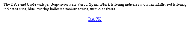 Text Box: The Deba and Urola valleys, Guipzcoa, Pas Vasco, Spain. Black lettering indicates mountains/hills, red lettering indicates sites, blue lettering indicates modern towns, turquoise rivers.

BACK


